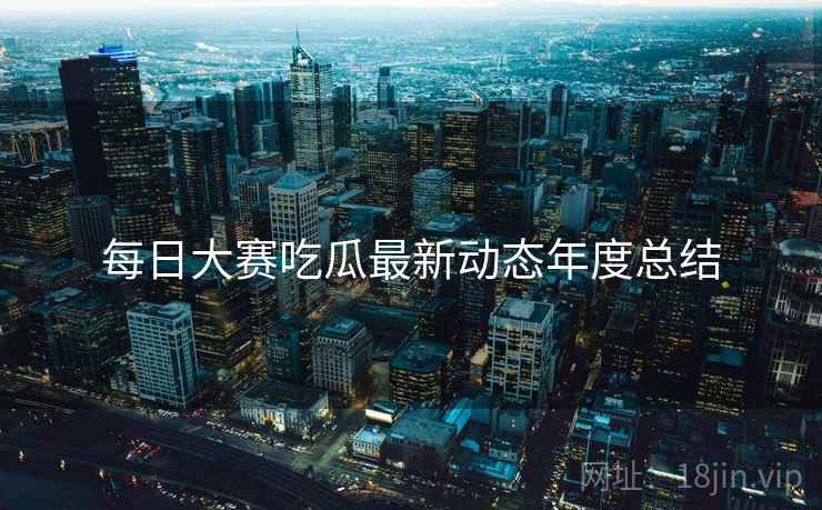 每日大赛吃瓜最新动态年度总结