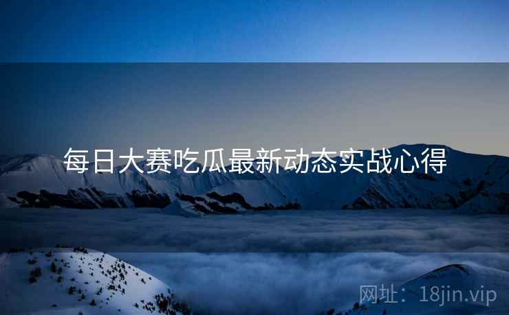每日大赛吃瓜最新动态实战心得