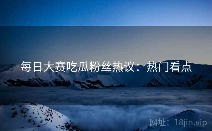 每日大赛吃瓜粉丝热议：热门看点