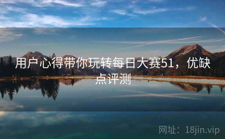 用户心得带你玩转每日大赛51，优缺点评测