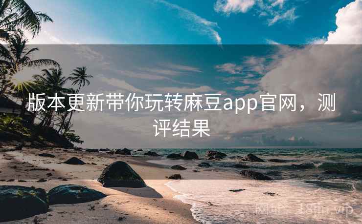 版本更新带你玩转麻豆app官网，测评结果