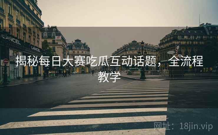 揭秘每日大赛吃瓜互动话题，全流程教学