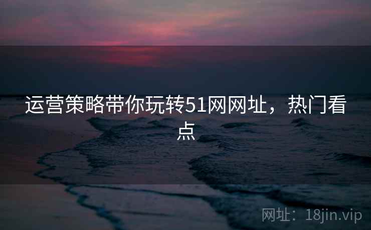 运营策略带你玩转51网网址，热门看点