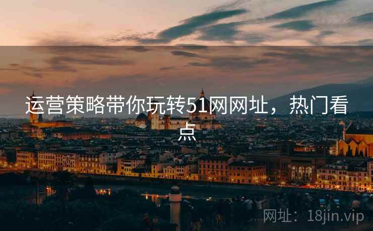 运营策略带你玩转51网网址，热门看点