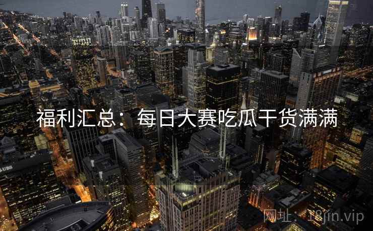 福利汇总：每日大赛吃瓜干货满满