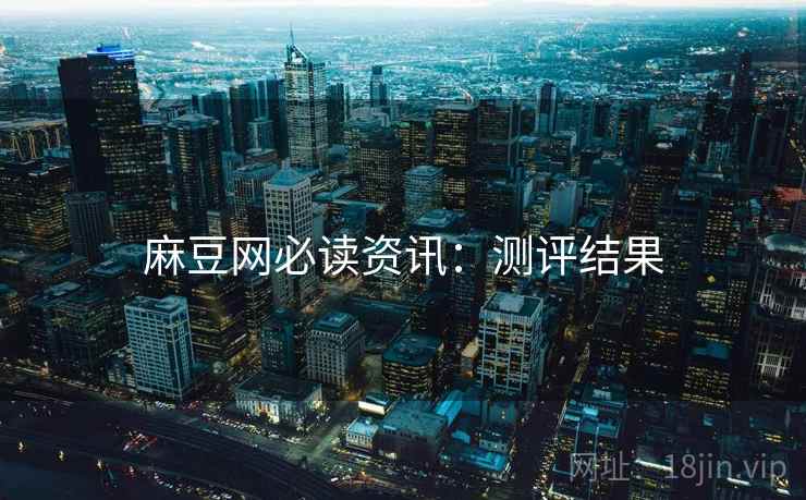 麻豆网必读资讯：测评结果