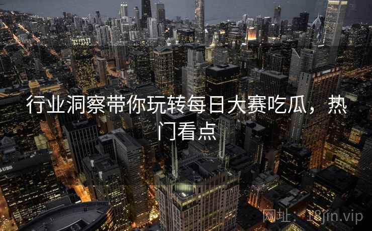 行业洞察带你玩转每日大赛吃瓜，热门看点