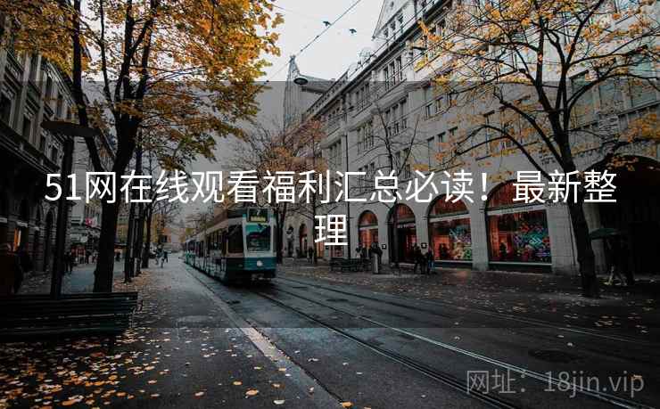 51网在线观看福利汇总必读！最新整理