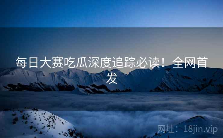 每日大赛吃瓜深度追踪必读！全网首发