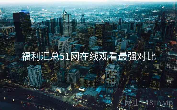 福利汇总51网在线观看最强对比