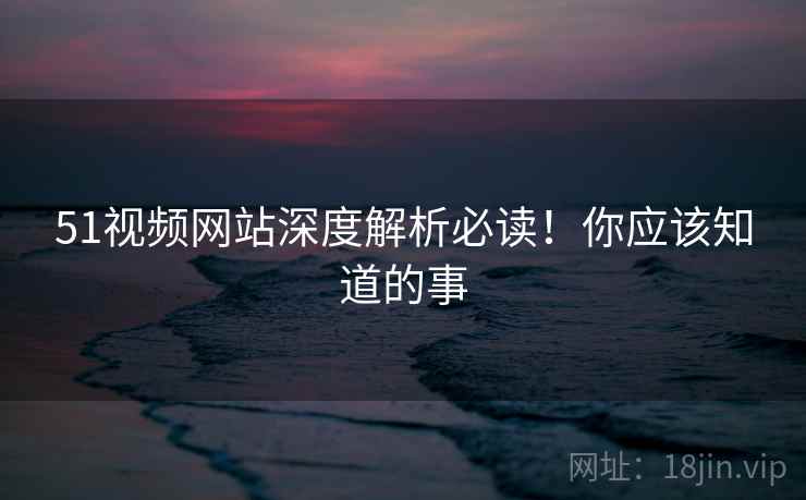 51视频网站深度解析必读！你应该知道的事